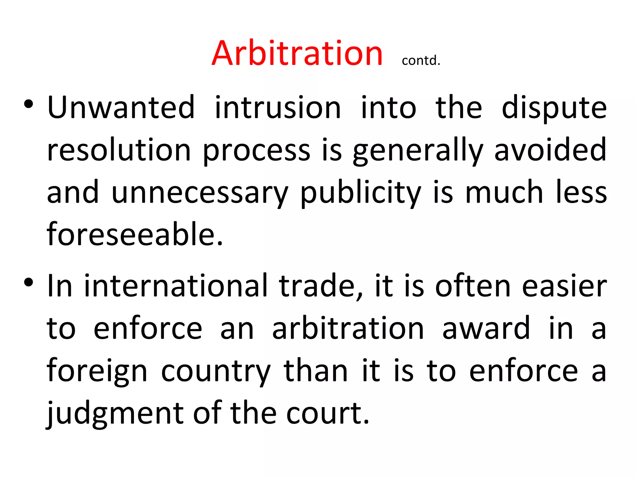 Arbitration contd.
• Unwanted intrusion into the dispute
resolution process is generally avoided
and unnecessary publicity is much less
foreseeable.
• In international trade, it is often easier
to enforce an arbitration award in a
foreign country than it is to enforce a
judgment of the court.
 