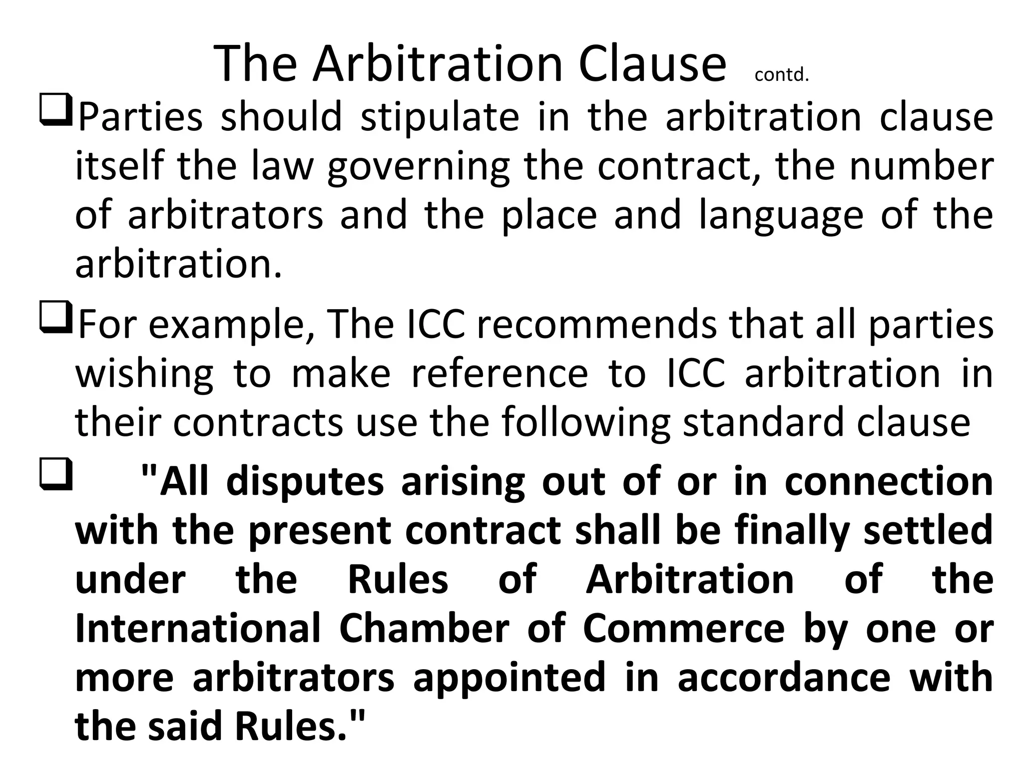 The Arbitration Clause contd.
Parties should stipulate in the arbitration clause
itself the law governing the contract, the number
of arbitrators and the place and language of the
arbitration.
For example, The ICC recommends that all parties
wishing to make reference to ICC arbitration in
their contracts use the following standard clause
 "All disputes arising out of or in connection
with the present contract shall be finally settled
under the Rules of Arbitration of the
International Chamber of Commerce by one or
more arbitrators appointed in accordance with
the said Rules."
 