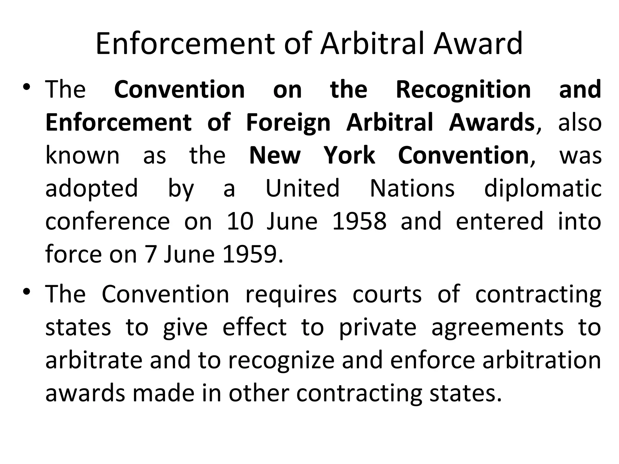 Enforcement of Arbitral Award
• The Convention on the Recognition and
Enforcement of Foreign Arbitral Awards, also
known as the New York Convention, was
adopted by a United Nations diplomatic
conference on 10 June 1958 and entered into
force on 7 June 1959.
• The Convention requires courts of contracting
states to give effect to private agreements to
arbitrate and to recognize and enforce arbitration
awards made in other contracting states.
 