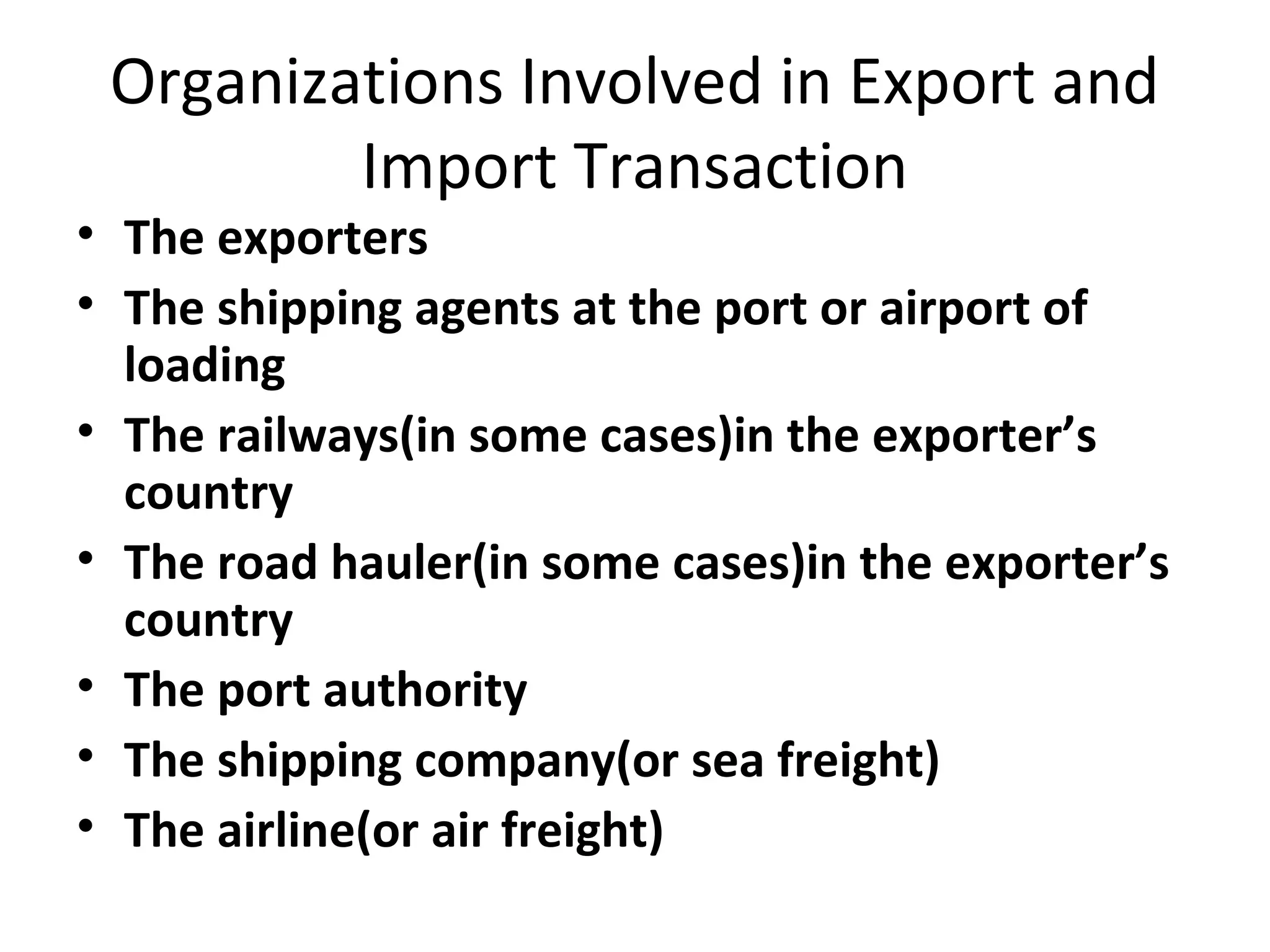 Organizations Involved in Export and
Import Transaction
• The exporters
• The shipping agents at the port or airport of
loading
• The railways(in some cases)in the exporter’s
country
• The road hauler(in some cases)in the exporter’s
country
• The port authority
• The shipping company(or sea freight)
• The airline(or air freight)
 