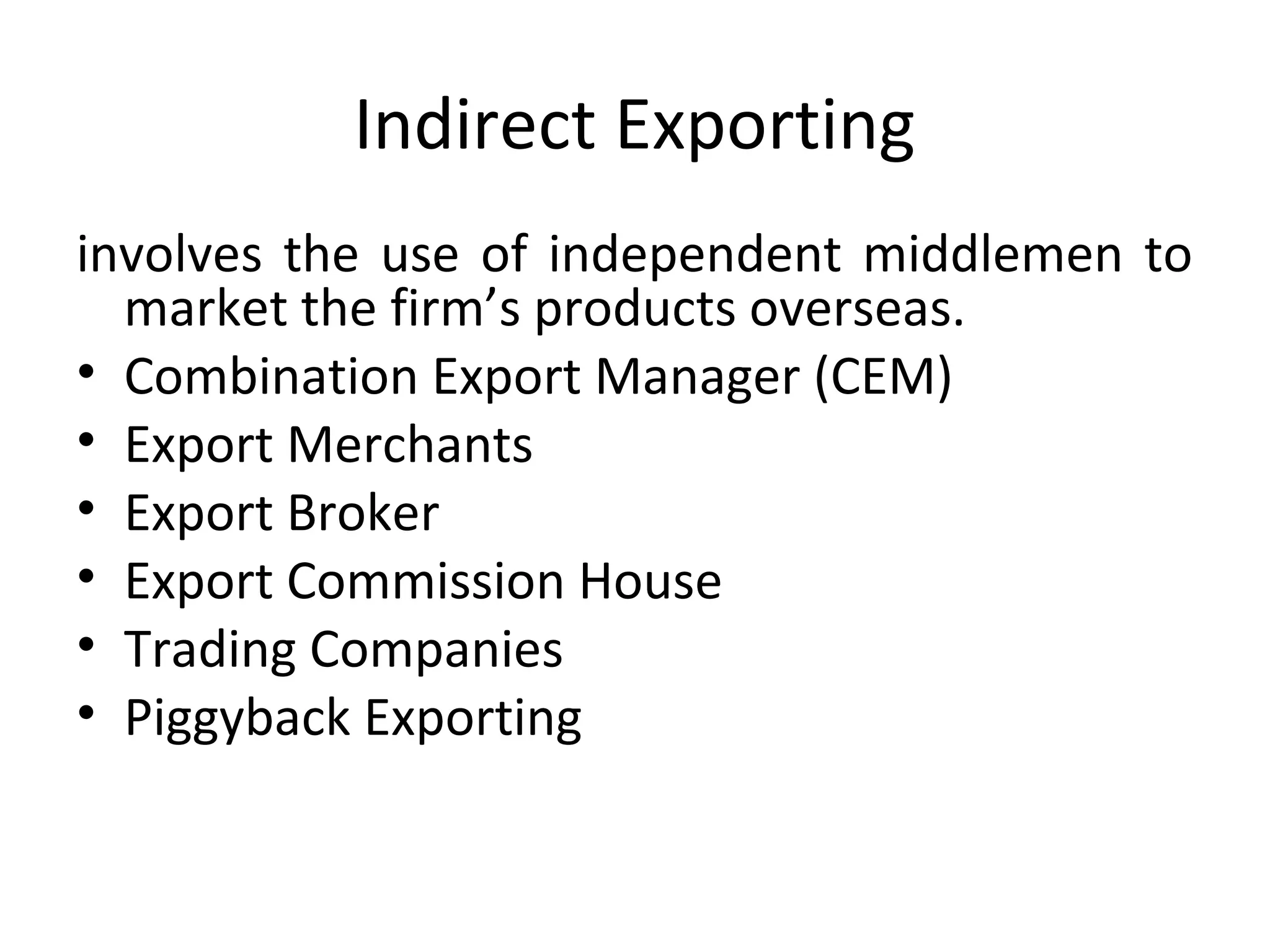 Indirect Exporting
involves the use of independent middlemen to
market the firm’s products overseas.
• Combination Export Manager (CEM)
• Export Merchants
• Export Broker
• Export Commission House
• Trading Companies
• Piggyback Exporting
 