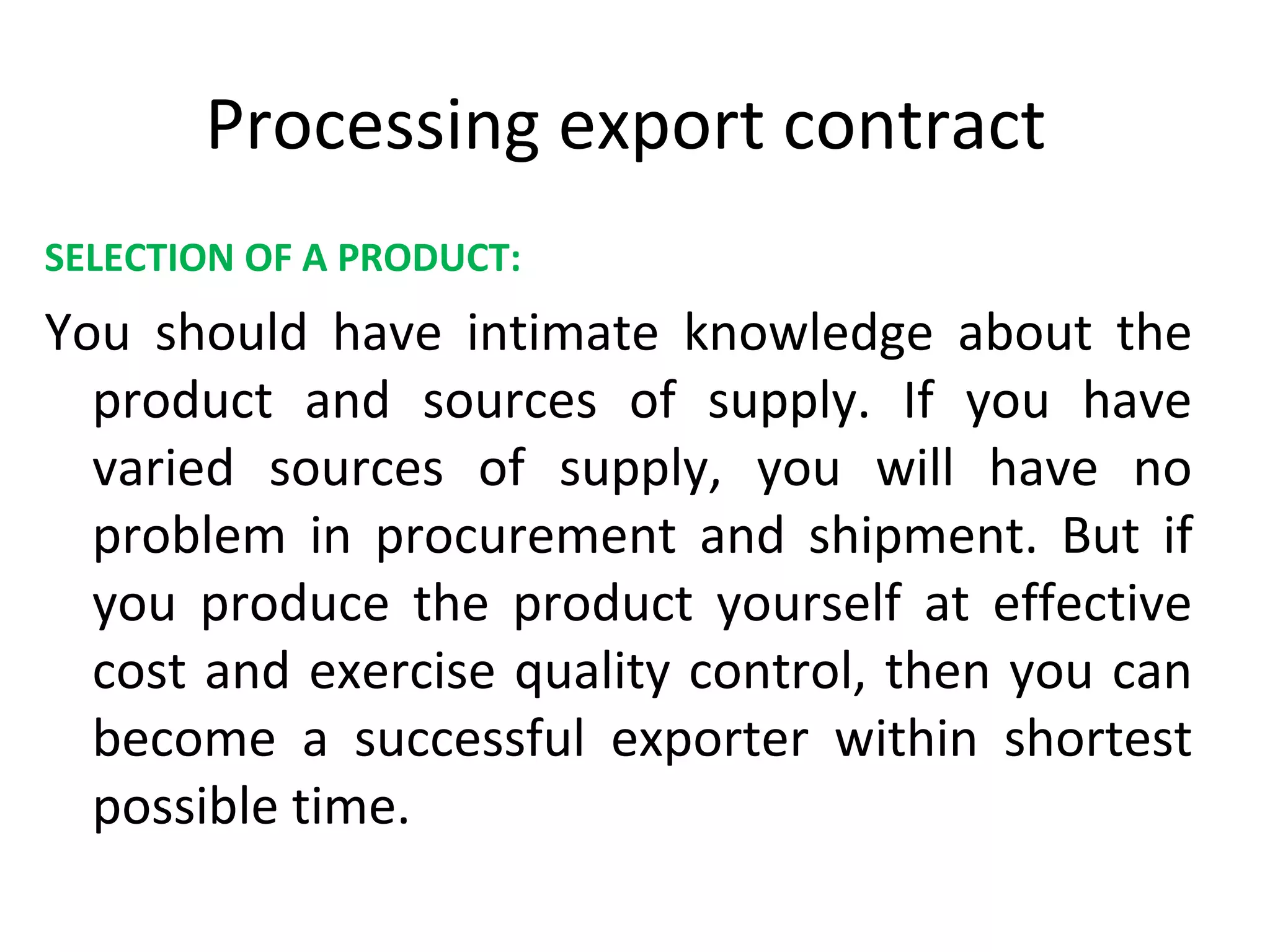 Processing export contract
SELECTION OF A PRODUCT:
You should have intimate knowledge about the
product and sources of supply. If you have
varied sources of supply, you will have no
problem in procurement and shipment. But if
you produce the product yourself at effective
cost and exercise quality control, then you can
become a successful exporter within shortest
possible time.
 