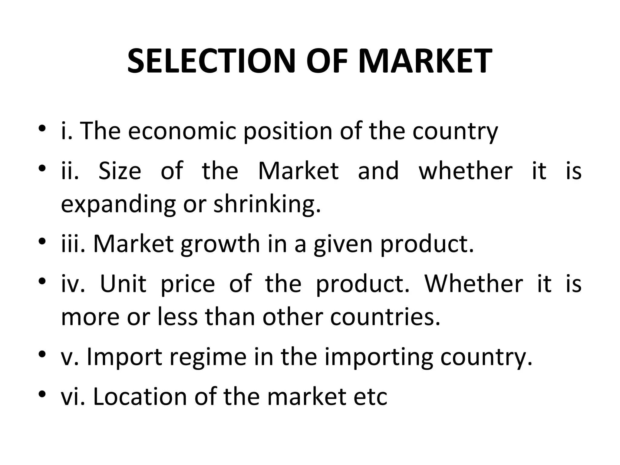 SELECTION OF MARKET
• i. The economic position of the country
• ii. Size of the Market and whether it is
expanding or shrinking.
• iii. Market growth in a given product.
• iv. Unit price of the product. Whether it is
more or less than other countries.
• v. Import regime in the importing country.
• vi. Location of the market etc
 
