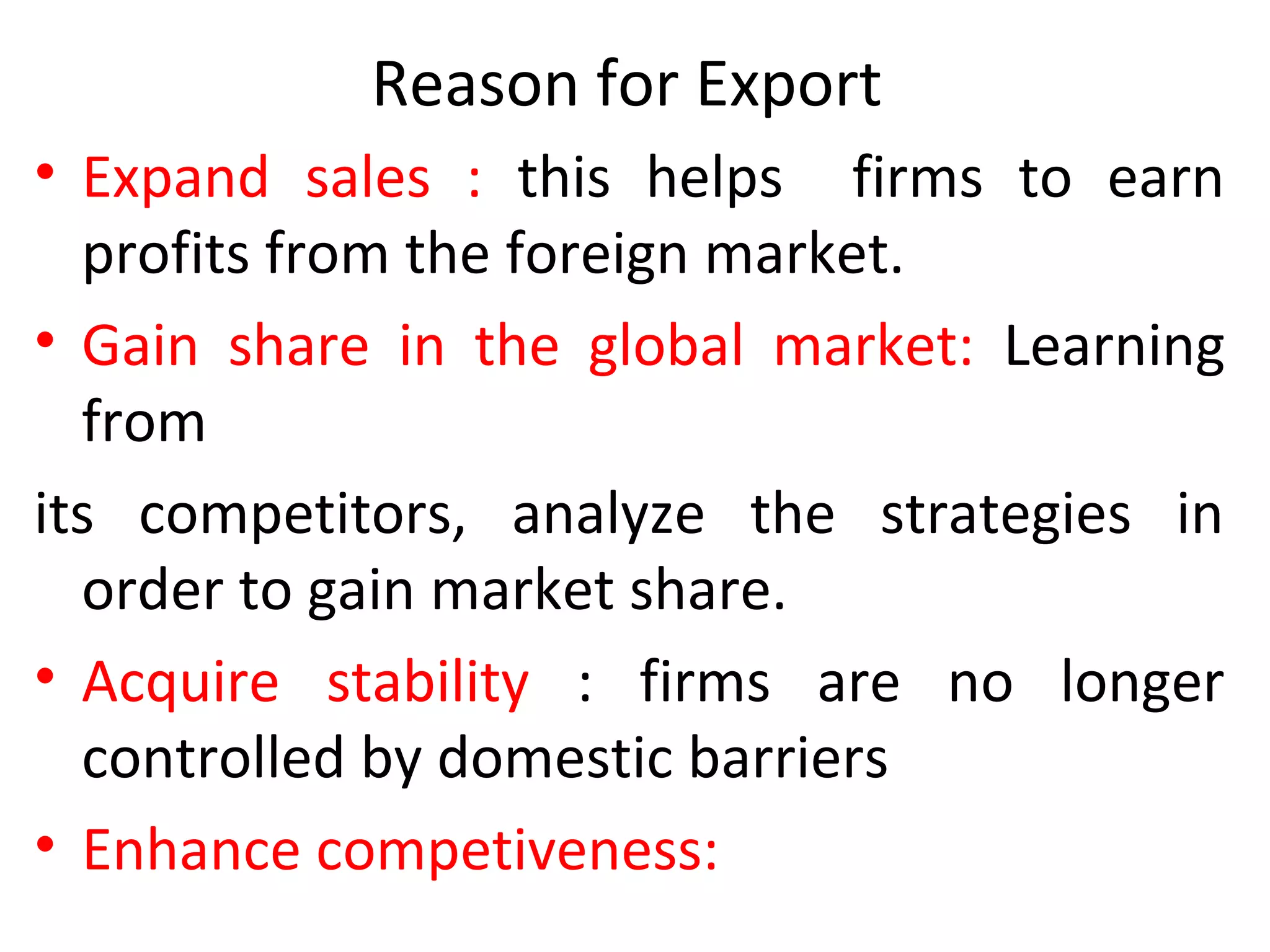 Reason for Export
• Expand sales : this helps firms to earn
profits from the foreign market.
• Gain share in the global market: Learning
from
its competitors, analyze the strategies in
order to gain market share.
• Acquire stability : firms are no longer
controlled by domestic barriers
• Enhance competiveness:
 