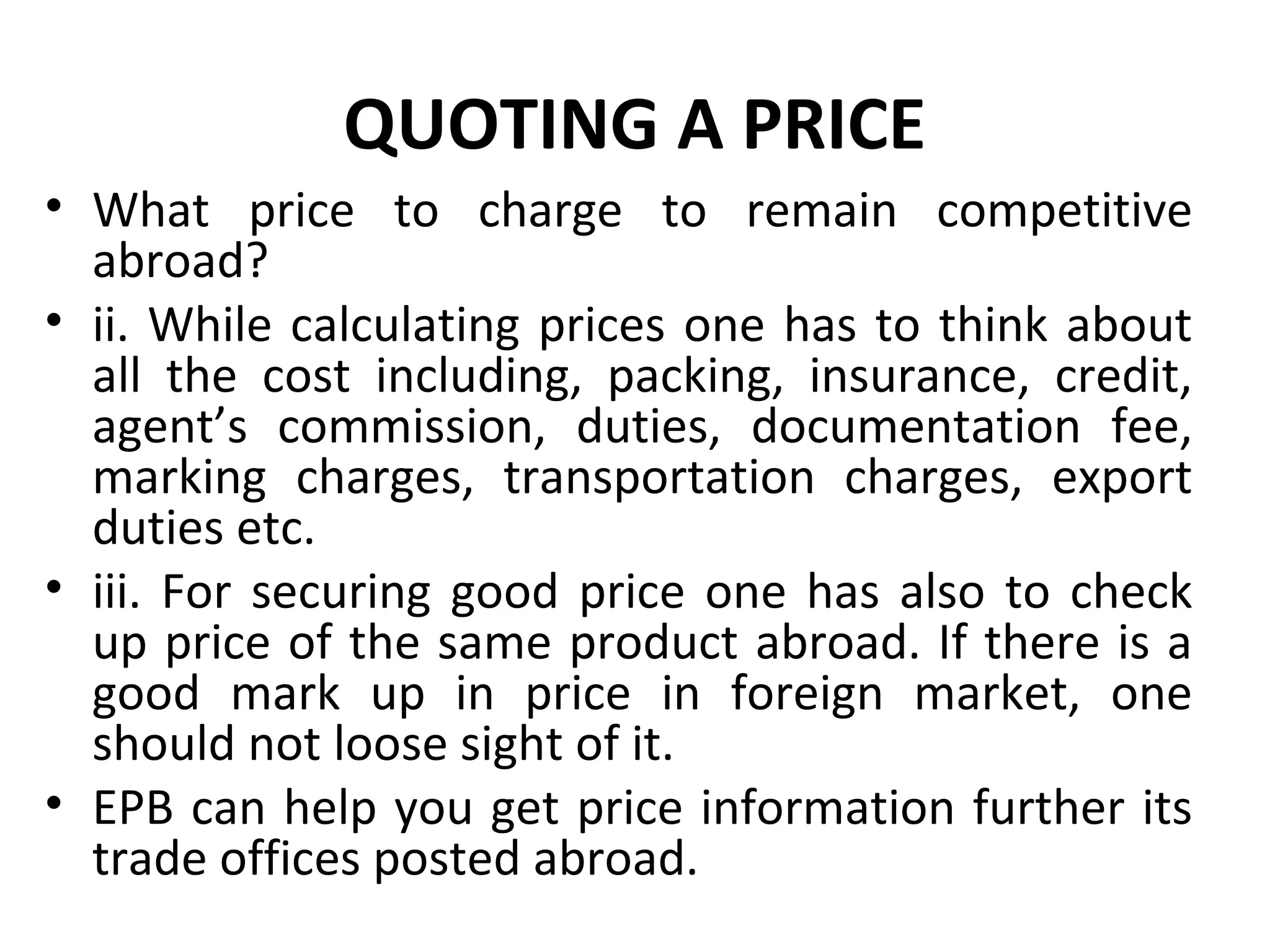 QUOTING A PRICE
• What price to charge to remain competitive
abroad?
• ii. While calculating prices one has to think about
all the cost including, packing, insurance, credit,
agent’s commission, duties, documentation fee,
marking charges, transportation charges, export
duties etc.
• iii. For securing good price one has also to check
up price of the same product abroad. If there is a
good mark up in price in foreign market, one
should not loose sight of it.
• EPB can help you get price information further its
trade offices posted abroad.
 