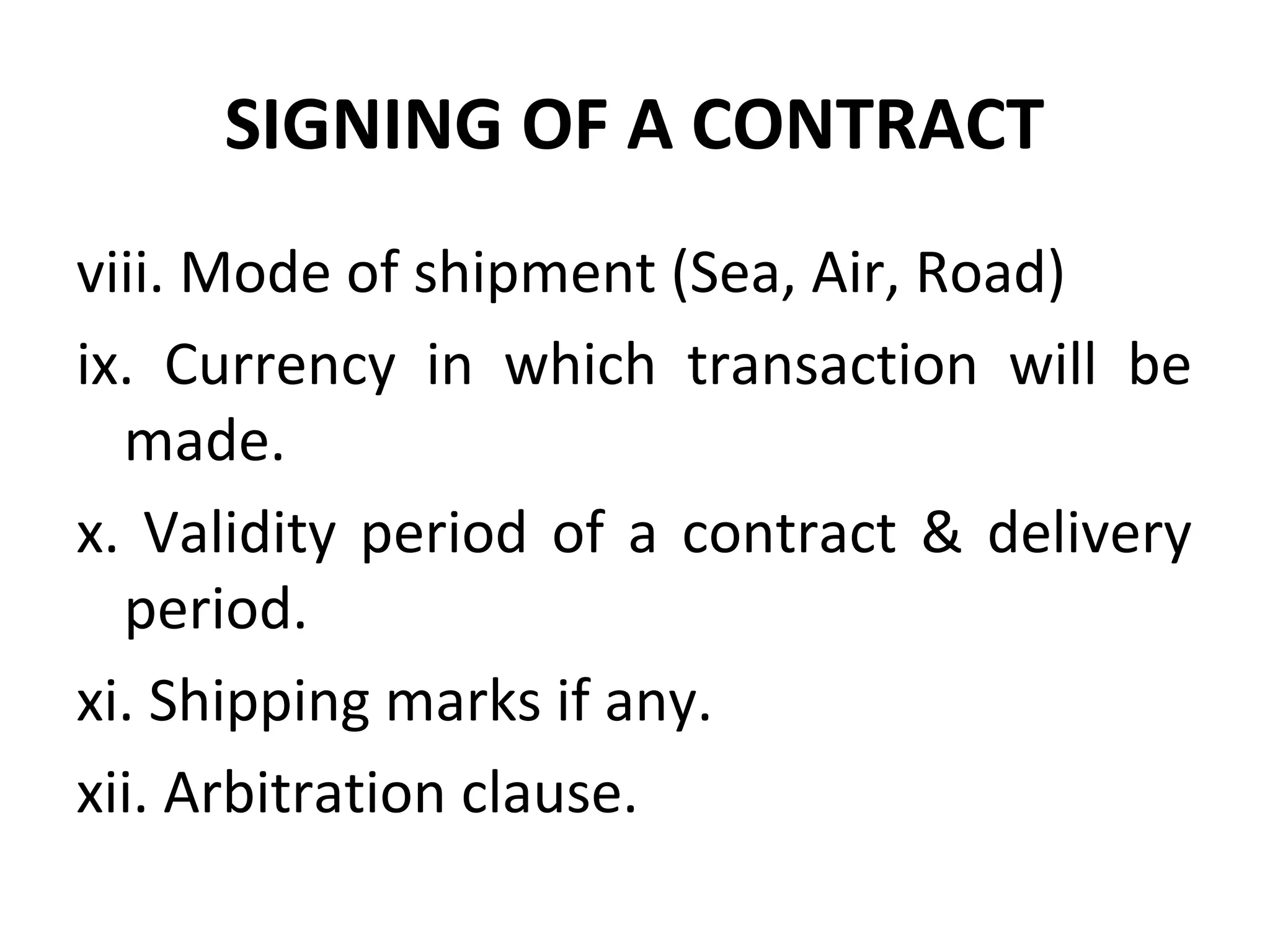SIGNING OF A CONTRACT
viii. Mode of shipment (Sea, Air, Road)
ix. Currency in which transaction will be
made.
x. Validity period of a contract & delivery
period.
xi. Shipping marks if any.
xii. Arbitration clause.
 