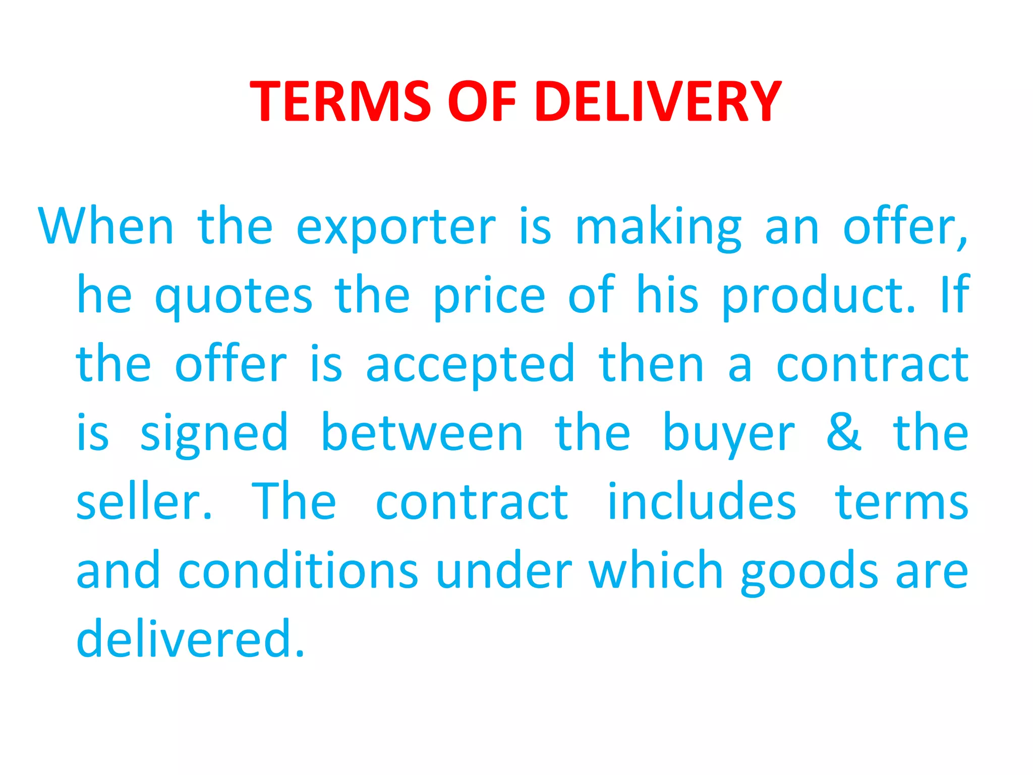 TERMS OF DELIVERY
When the exporter is making an offer,
he quotes the price of his product. If
the offer is accepted then a contract
is signed between the buyer & the
seller. The contract includes terms
and conditions under which goods are
delivered.
 