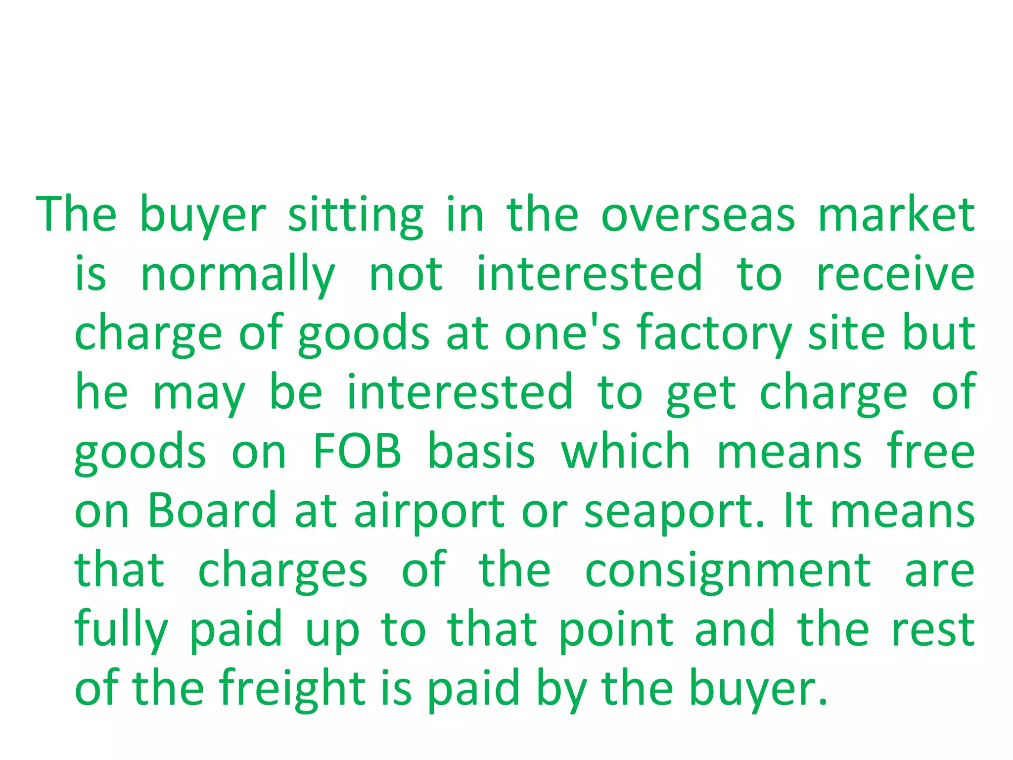The buyer sitting in the overseas market
is normally not interested to receive
charge of goods at one's factory site but
he may be interested to get charge of
goods on FOB basis which means free
on Board at airport or seaport. It means
that charges of the consignment are
fully paid up to that point and the rest
of the freight is paid by the buyer.
 