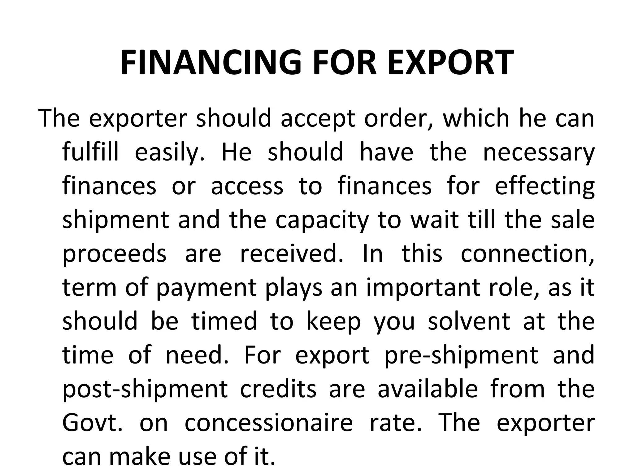 FINANCING FOR EXPORT
The exporter should accept order, which he can
fulfill easily. He should have the necessary
finances or access to finances for effecting
shipment and the capacity to wait till the sale
proceeds are received. In this connection,
term of payment plays an important role, as it
should be timed to keep you solvent at the
time of need. For export pre-shipment and
post-shipment credits are available from the
Govt. on concessionaire rate. The exporter
can make use of it.
 