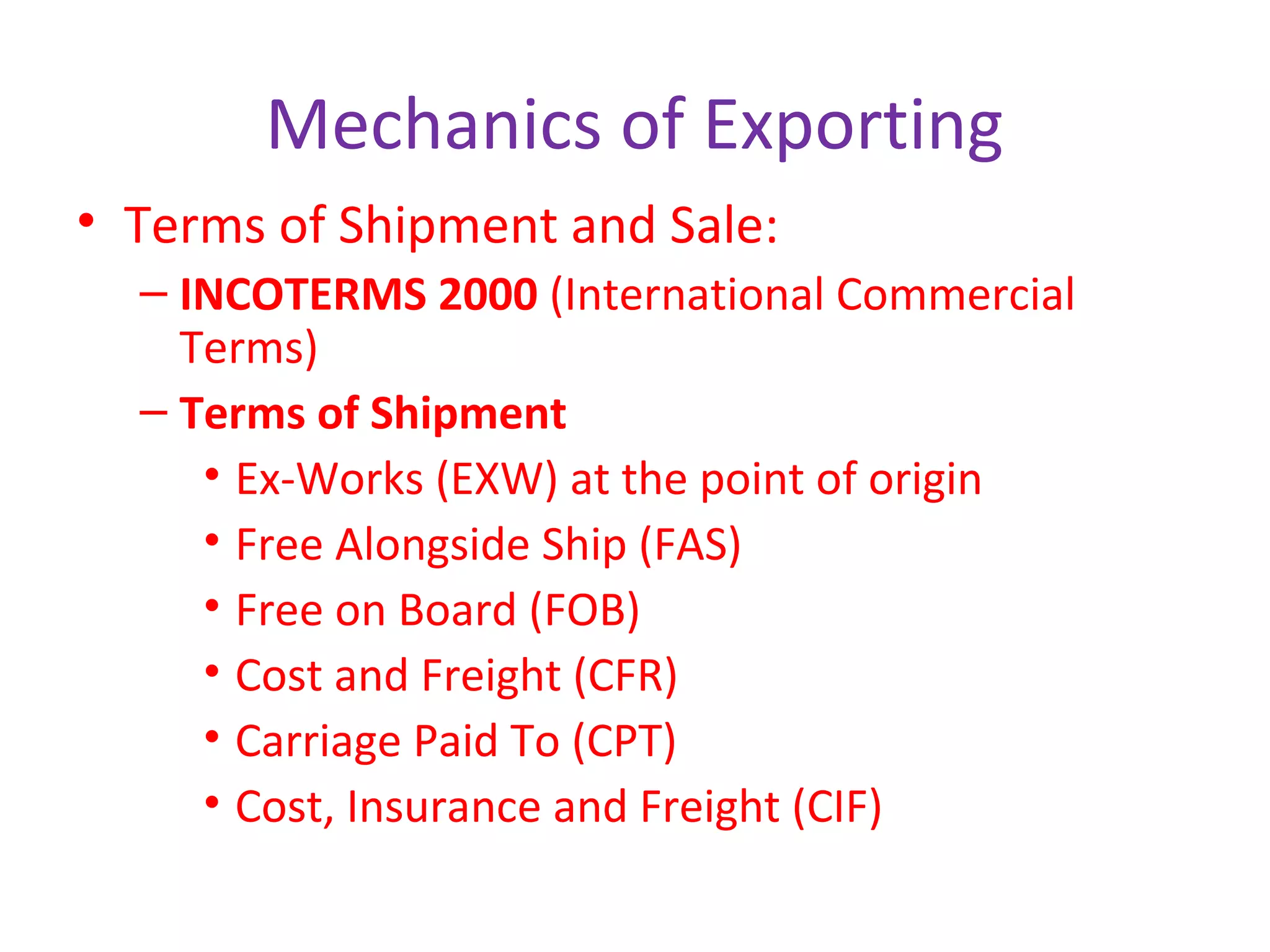 Mechanics of Exporting
• Terms of Shipment and Sale:
– INCOTERMS 2000 (International Commercial
Terms)
– Terms of Shipment
• Ex-Works (EXW) at the point of origin
• Free Alongside Ship (FAS)
• Free on Board (FOB)
• Cost and Freight (CFR)
• Carriage Paid To (CPT)
• Cost, Insurance and Freight (CIF)
 