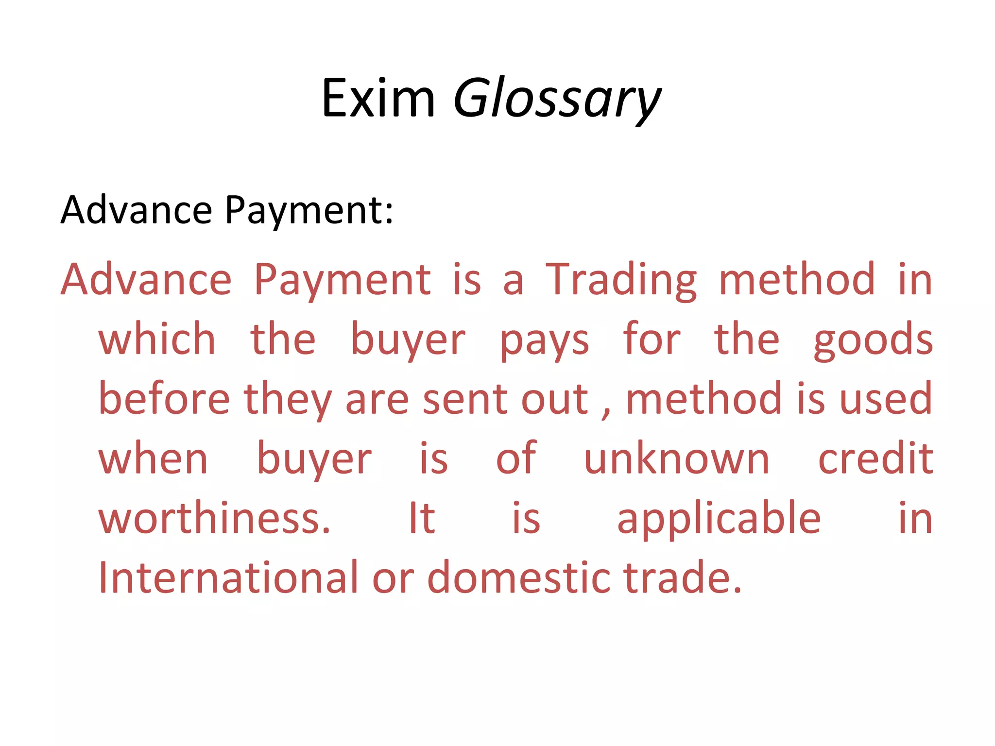 Exim Glossary
Advance Payment:
Advance Payment is a Trading method in
which the buyer pays for the goods
before they are sent out , method is used
when buyer is of unknown credit
worthiness. It is applicable in
International or domestic trade.
 