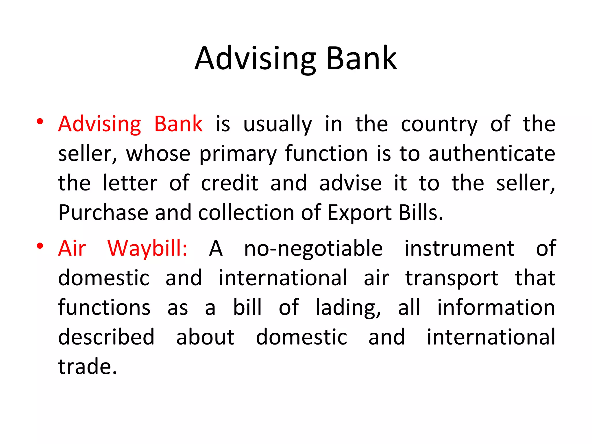 Advising Bank
• Advising Bank is usually in the country of the
seller, whose primary function is to authenticate
the letter of credit and advise it to the seller,
Purchase and collection of Export Bills.
• Air Waybill: A no-negotiable instrument of
domestic and international air transport that
functions as a bill of lading, all information
described about domestic and international
trade.
 