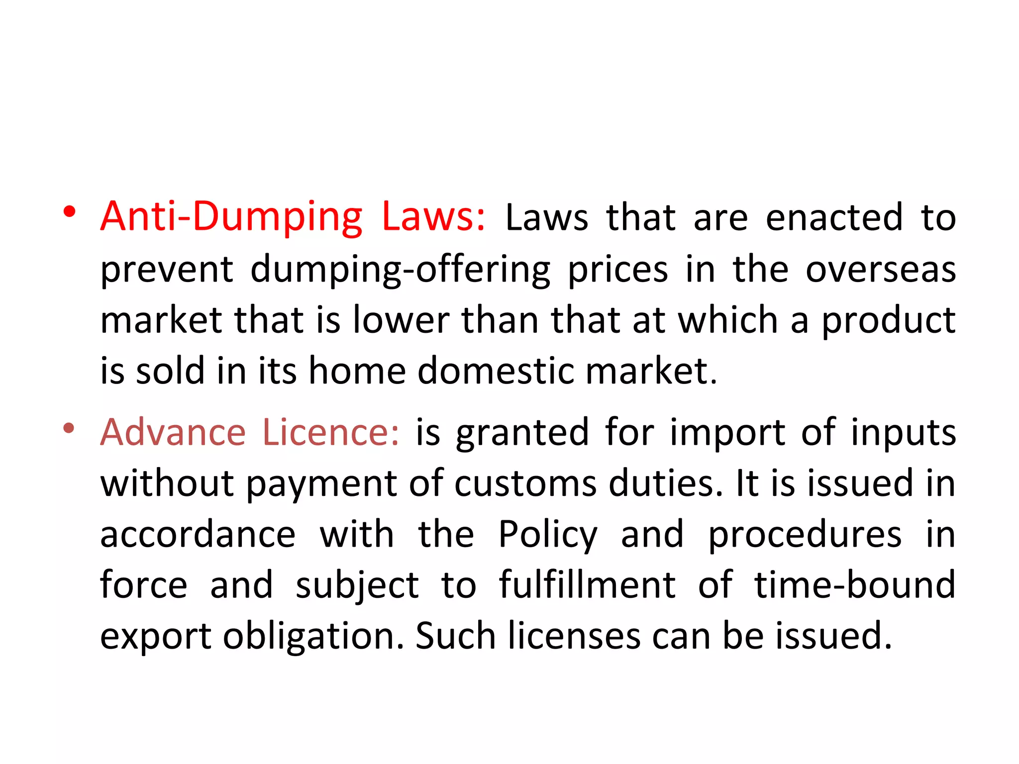 • Anti-Dumping Laws: Laws that are enacted to
prevent dumping-offering prices in the overseas
market that is lower than that at which a product
is sold in its home domestic market.
• Advance Licence: is granted for import of inputs
without payment of customs duties. It is issued in
accordance with the Policy and procedures in
force and subject to fulfillment of time-bound
export obligation. Such licenses can be issued.
 