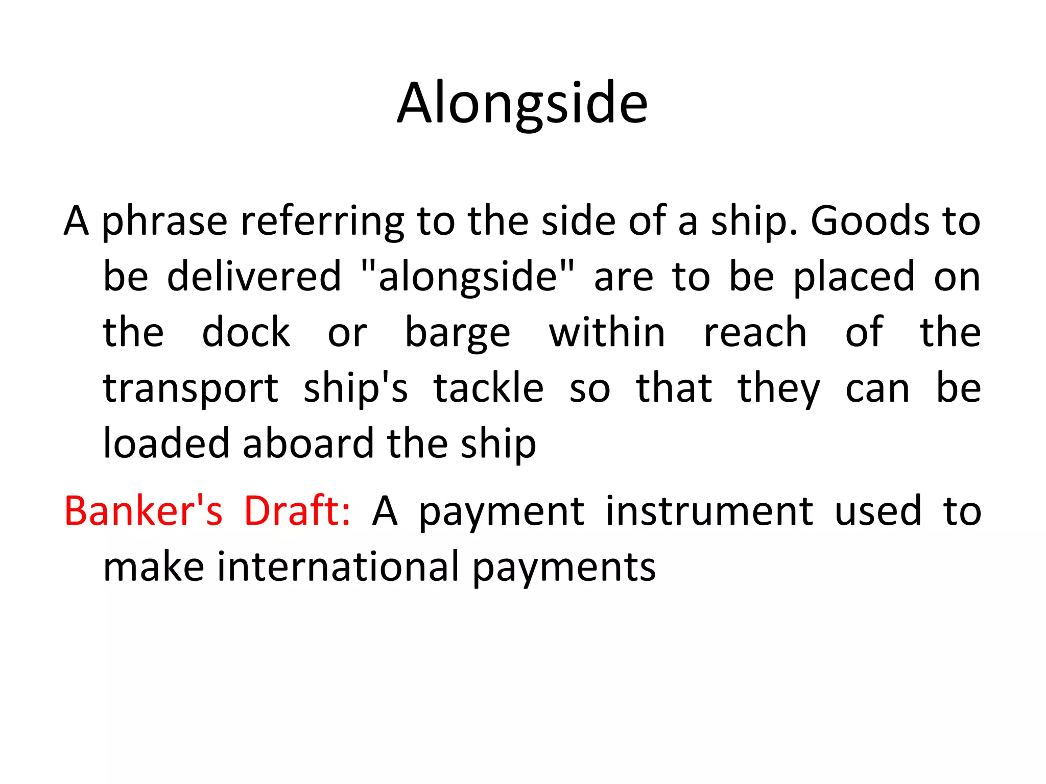 Alongside
A phrase referring to the side of a ship. Goods to
be delivered "alongside" are to be placed on
the dock or barge within reach of the
transport ship's tackle so that they can be
loaded aboard the ship
Banker's Draft: A payment instrument used to
make international payments
 