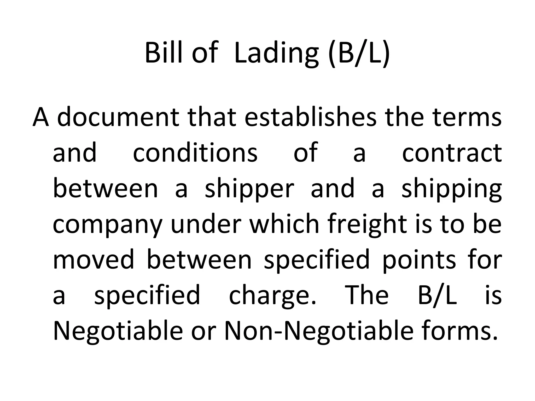 Bill of Lading (B/L)
A document that establishes the terms
and conditions of a contract
between a shipper and a shipping
company under which freight is to be
moved between specified points for
a specified charge. The B/L is
Negotiable or Non-Negotiable forms.
 