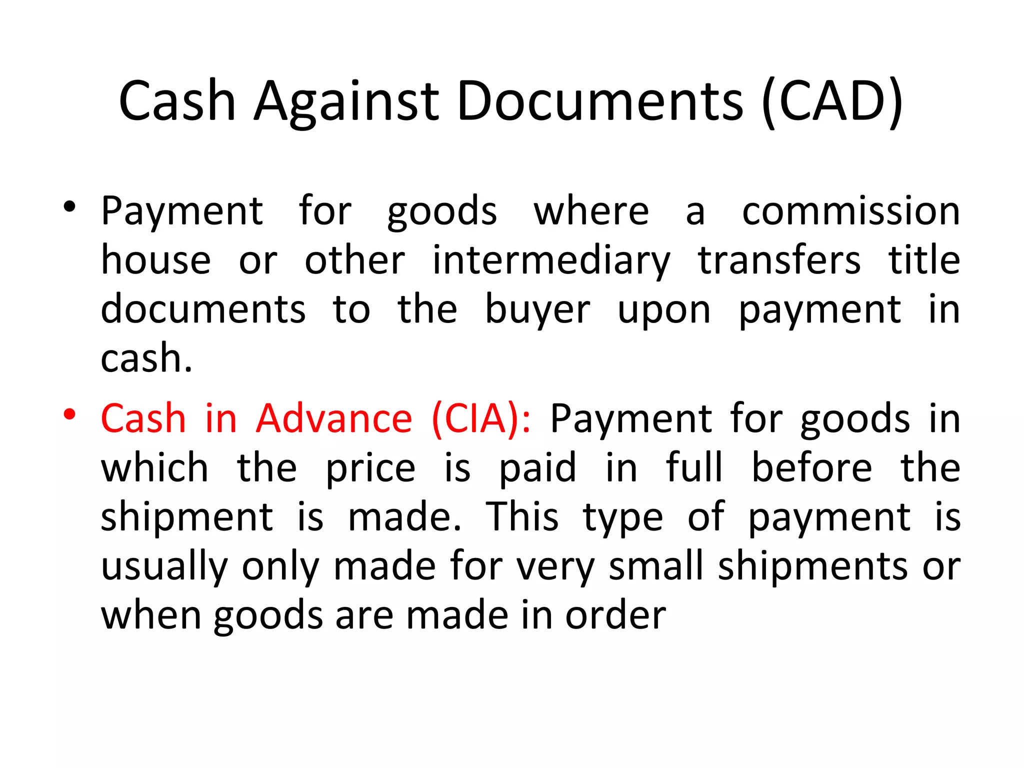 Cash Against Documents (CAD)
• Payment for goods where a commission
house or other intermediary transfers title
documents to the buyer upon payment in
cash.
• Cash in Advance (CIA): Payment for goods in
which the price is paid in full before the
shipment is made. This type of payment is
usually only made for very small shipments or
when goods are made in order
 