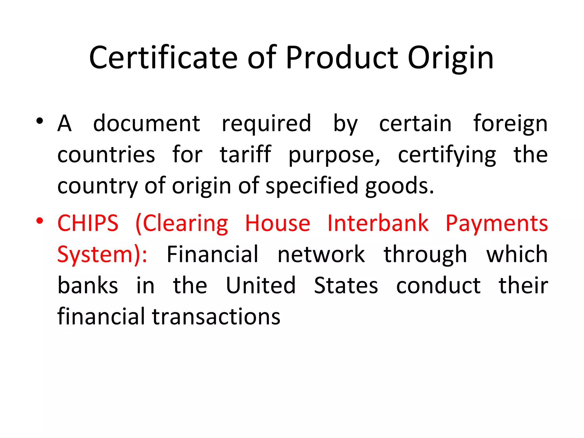 Certificate of Product Origin
• A document required by certain foreign
countries for tariff purpose, certifying the
country of origin of specified goods.
• CHIPS (Clearing House Interbank Payments
System): Financial network through which
banks in the United States conduct their
financial transactions
 