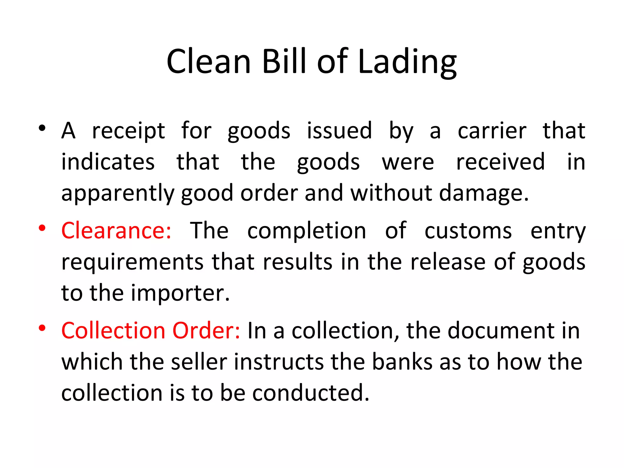 Clean Bill of Lading
• A receipt for goods issued by a carrier that
indicates that the goods were received in
apparently good order and without damage.
• Clearance: The completion of customs entry
requirements that results in the release of goods
to the importer.
• Collection Order: In a collection, the document in
which the seller instructs the banks as to how the
collection is to be conducted.
 