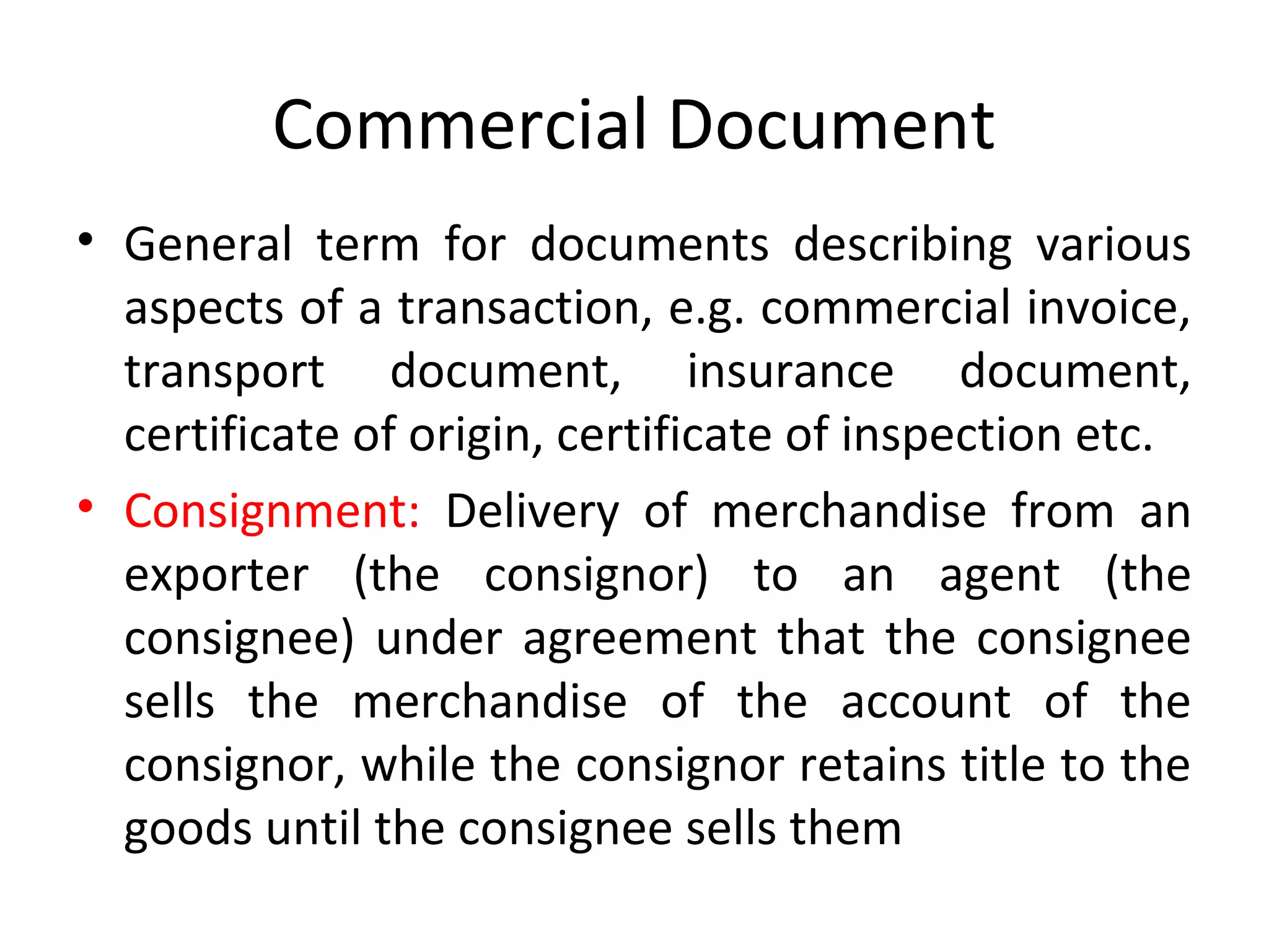 Commercial Document
• General term for documents describing various
aspects of a transaction, e.g. commercial invoice,
transport document, insurance document,
certificate of origin, certificate of inspection etc.
• Consignment: Delivery of merchandise from an
exporter (the consignor) to an agent (the
consignee) under agreement that the consignee
sells the merchandise of the account of the
consignor, while the consignor retains title to the
goods until the consignee sells them
 
