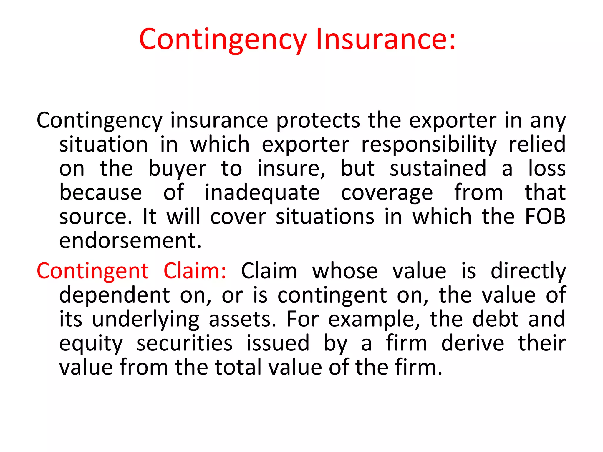 Contingency Insurance:
Contingency insurance protects the exporter in any
situation in which exporter responsibility relied
on the buyer to insure, but sustained a loss
because of inadequate coverage from that
source. It will cover situations in which the FOB
endorsement.
Contingent Claim: Claim whose value is directly
dependent on, or is contingent on, the value of
its underlying assets. For example, the debt and
equity securities issued by a firm derive their
value from the total value of the firm.
 