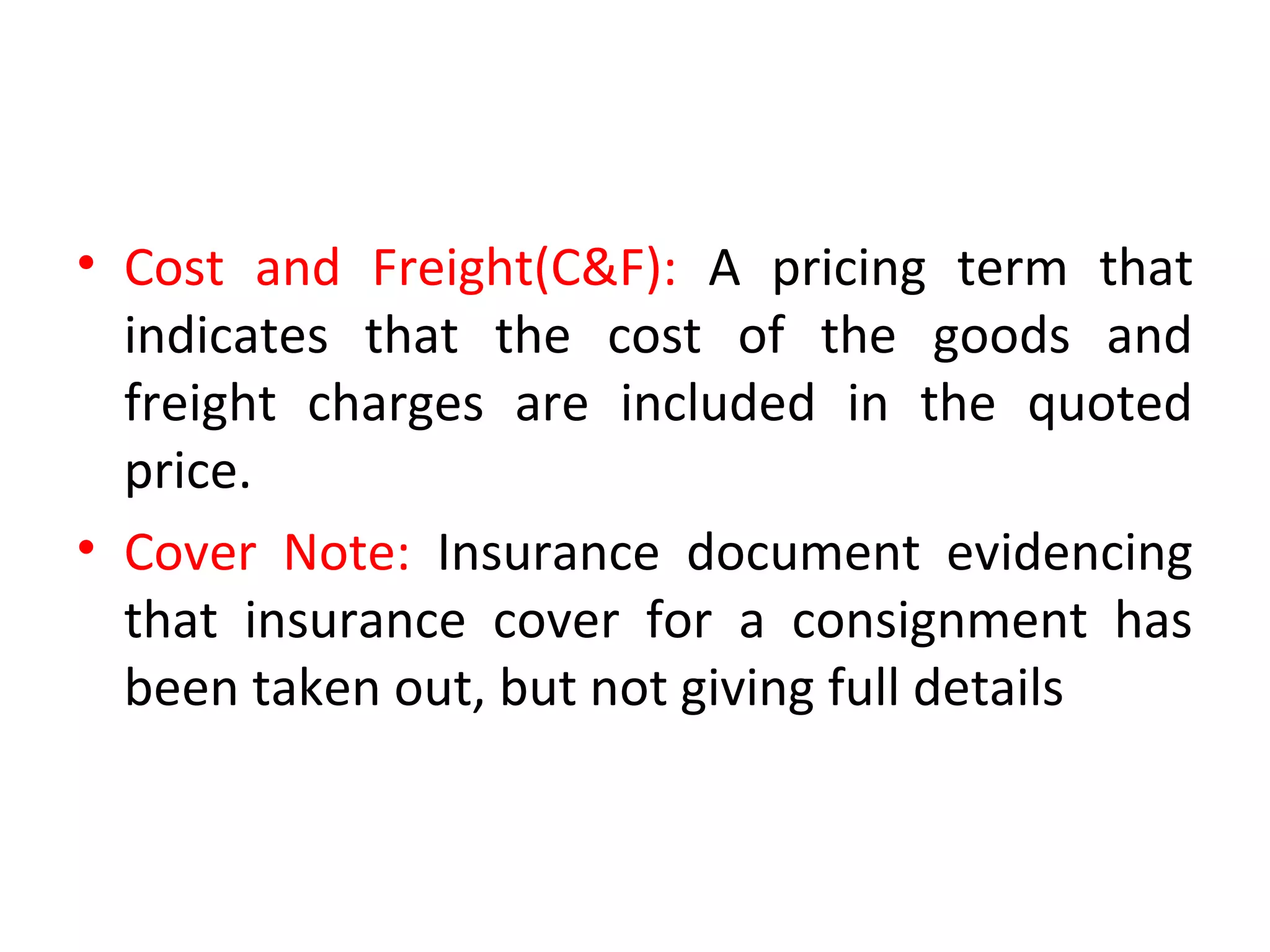 • Cost and Freight(C&F): A pricing term that
indicates that the cost of the goods and
freight charges are included in the quoted
price.
• Cover Note: Insurance document evidencing
that insurance cover for a consignment has
been taken out, but not giving full details
 