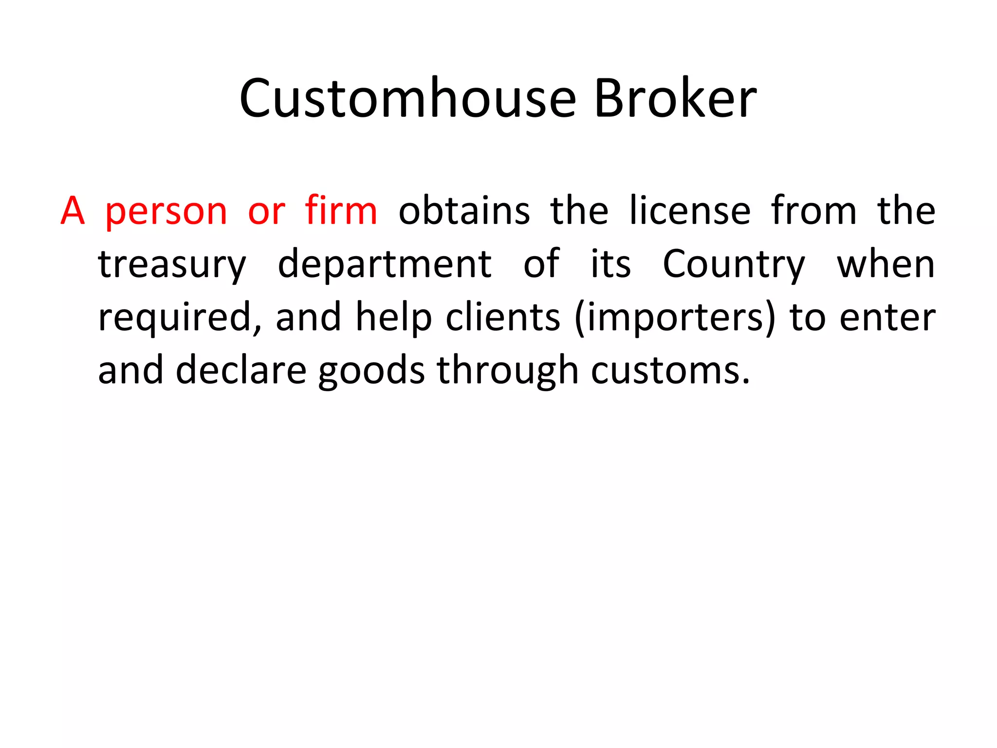 Customhouse Broker
A person or firm obtains the license from the
treasury department of its Country when
required, and help clients (importers) to enter
and declare goods through customs.
 