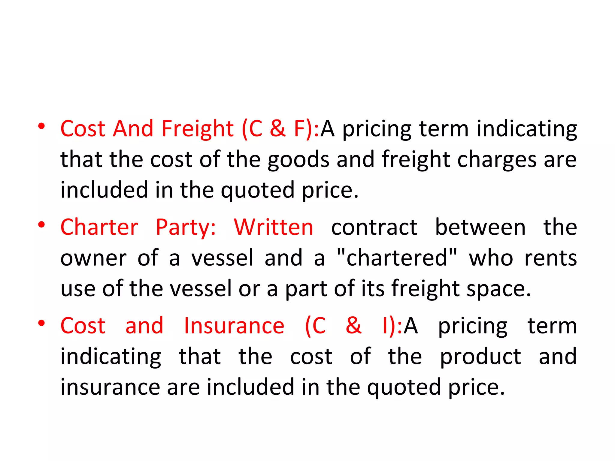 • Cost And Freight (C & F):A pricing term indicating
that the cost of the goods and freight charges are
included in the quoted price.
• Charter Party: Written contract between the
owner of a vessel and a "chartered" who rents
use of the vessel or a part of its freight space.
• Cost and Insurance (C & I):A pricing term
indicating that the cost of the product and
insurance are included in the quoted price.
 
