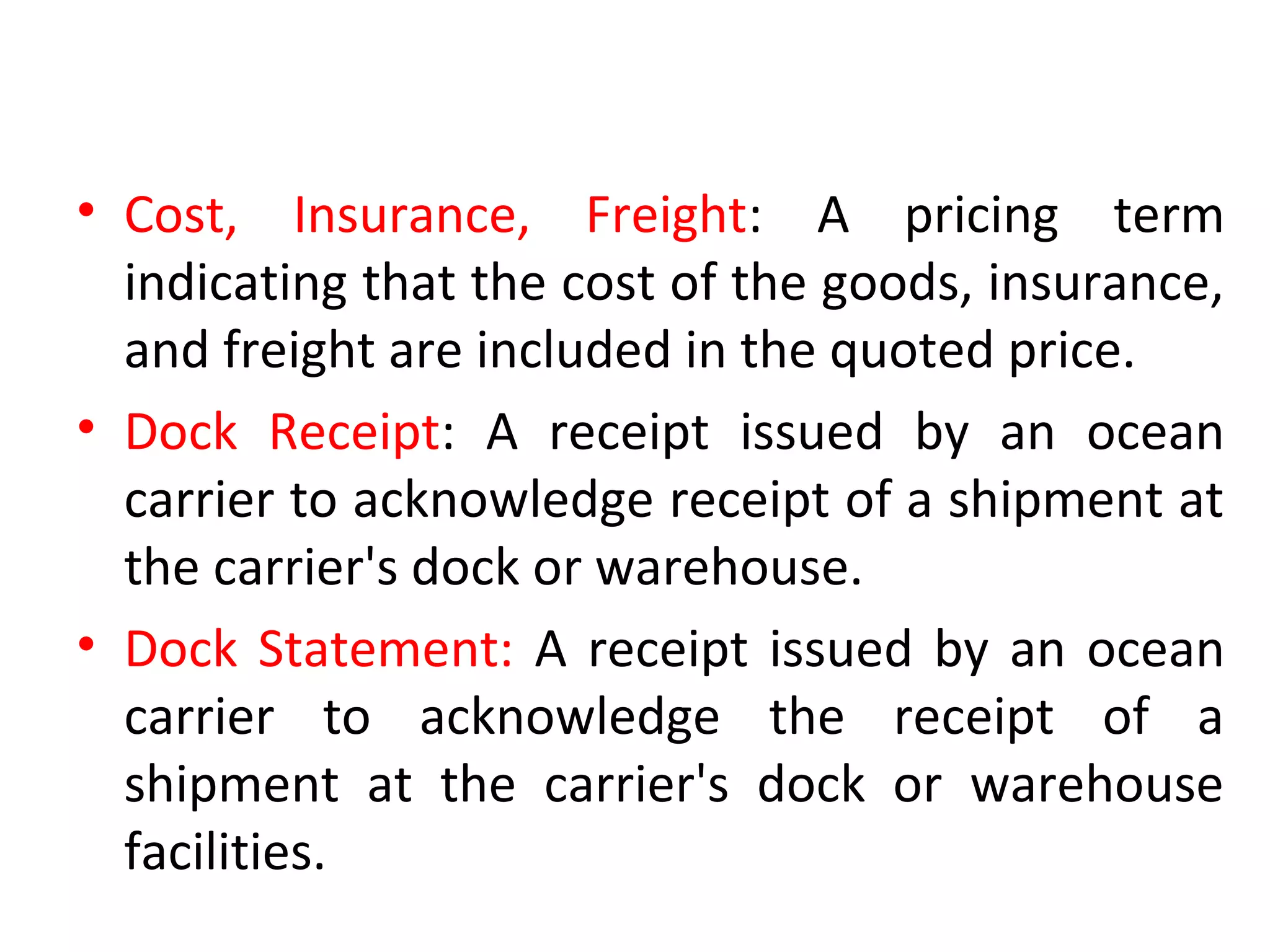 • Cost, Insurance, Freight: A pricing term
indicating that the cost of the goods, insurance,
and freight are included in the quoted price.
• Dock Receipt: A receipt issued by an ocean
carrier to acknowledge receipt of a shipment at
the carrier's dock or warehouse.
• Dock Statement: A receipt issued by an ocean
carrier to acknowledge the receipt of a
shipment at the carrier's dock or warehouse
facilities.
 