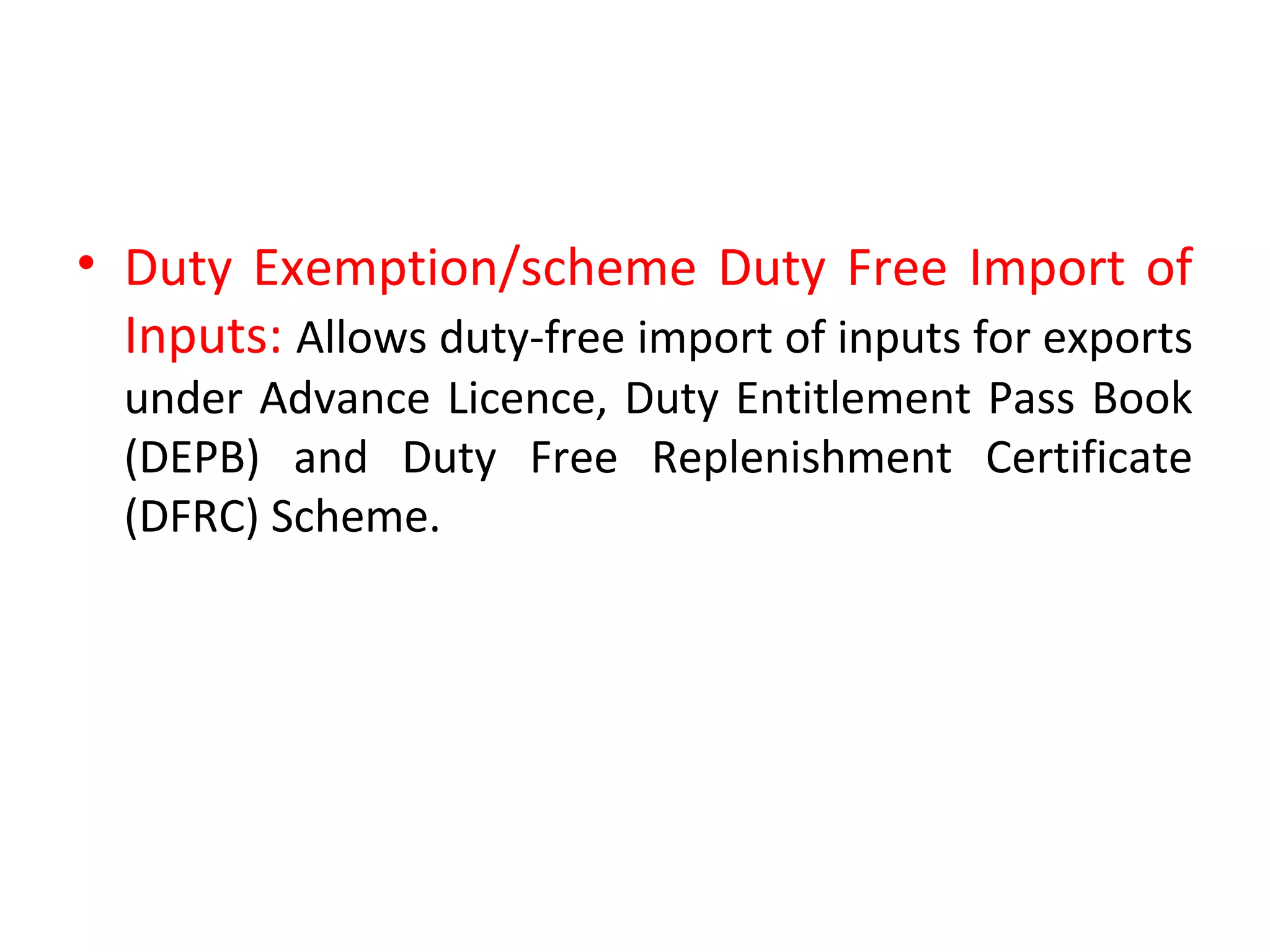 • Duty Exemption/scheme Duty Free Import of
Inputs: Allows duty-free import of inputs for exports
under Advance Licence, Duty Entitlement Pass Book
(DEPB) and Duty Free Replenishment Certificate
(DFRC) Scheme.
 