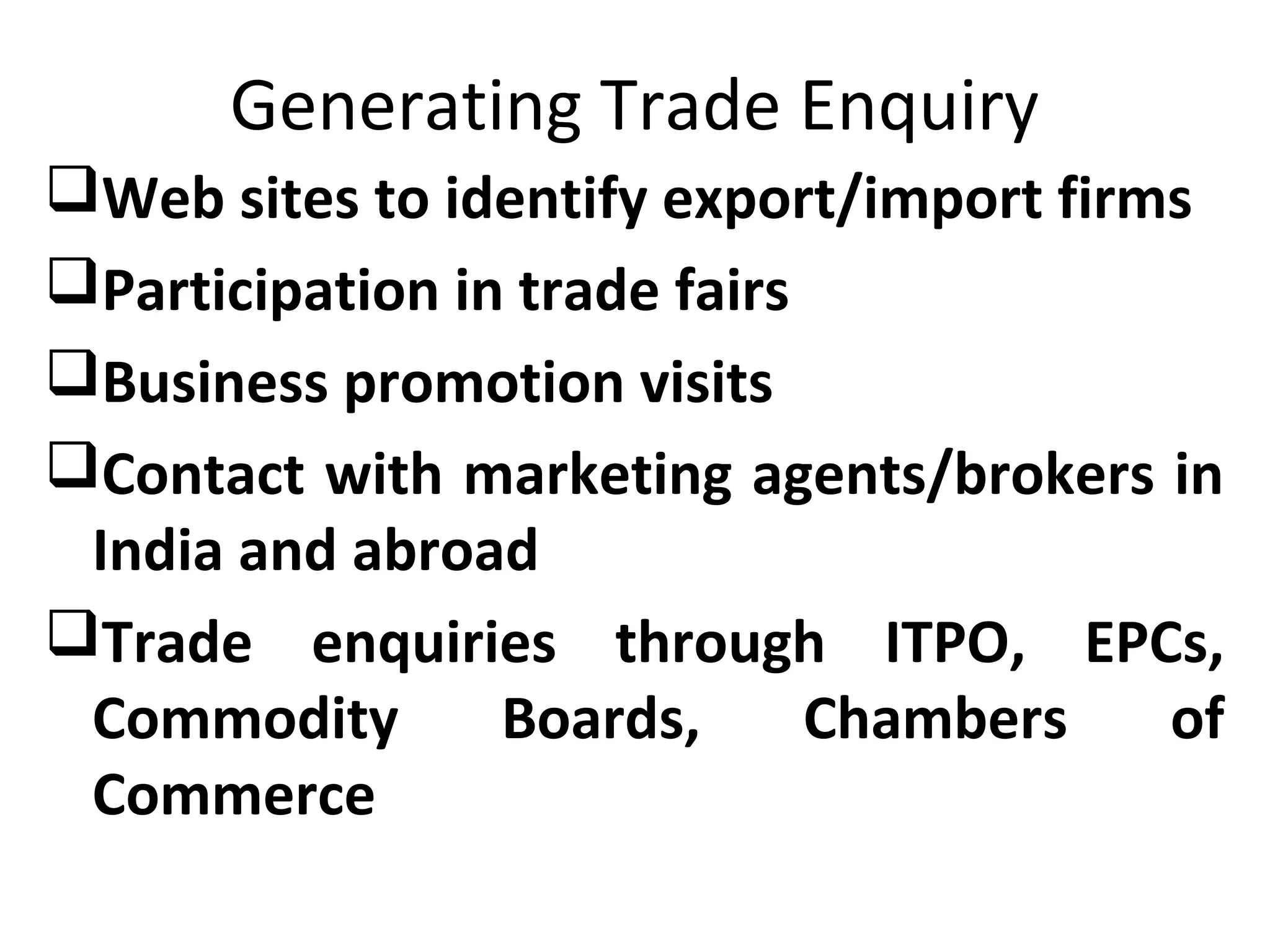 Generating Trade Enquiry
Web sites to identify export/import firms
Participation in trade fairs
Business promotion visits
Contact with marketing agents/brokers in
India and abroad
Trade enquiries through ITPO, EPCs,
Commodity Boards, Chambers of
Commerce
 