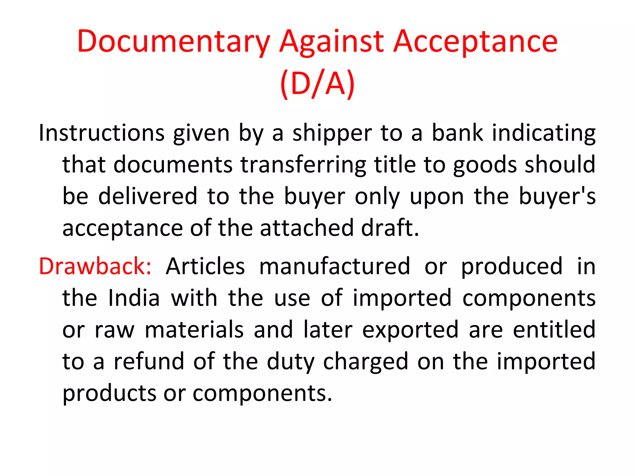 Documentary Against Acceptance
(D/A)
Instructions given by a shipper to a bank indicating
that documents transferring title to goods should
be delivered to the buyer only upon the buyer's
acceptance of the attached draft.
Drawback: Articles manufactured or produced in
the India with the use of imported components
or raw materials and later exported are entitled
to a refund of the duty charged on the imported
products or components.
 