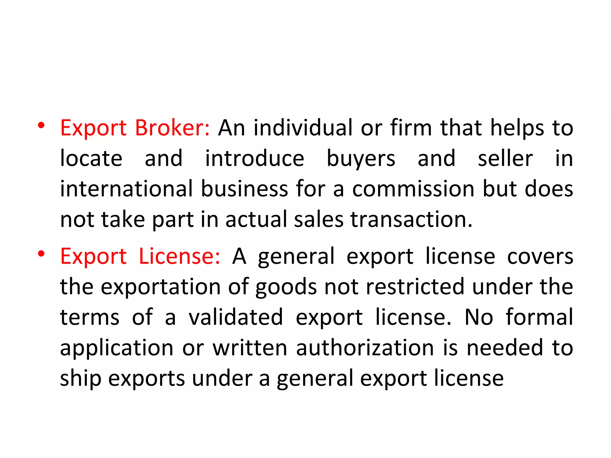 • Export Broker: An individual or firm that helps to
locate and introduce buyers and seller in
international business for a commission but does
not take part in actual sales transaction.
• Export License: A general export license covers
the exportation of goods not restricted under the
terms of a validated export license. No formal
application or written authorization is needed to
ship exports under a general export license
 