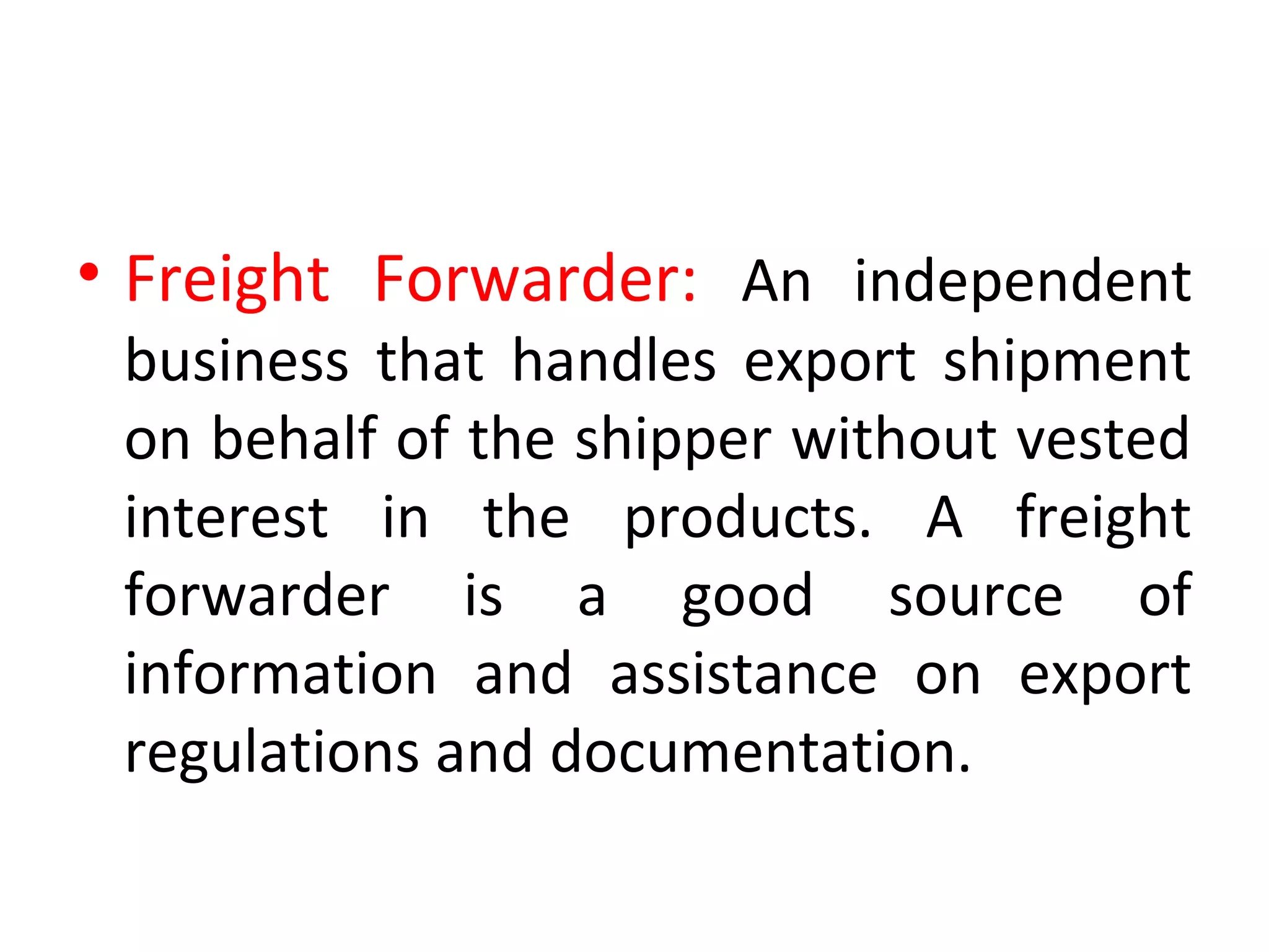 • Freight Forwarder: An independent
business that handles export shipment
on behalf of the shipper without vested
interest in the products. A freight
forwarder is a good source of
information and assistance on export
regulations and documentation.
 