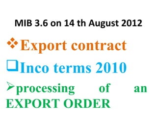 MIB 3.6 on 14 th August 2012
Export contract
Inco terms 2010
processing of an
EXPORT ORDER
 