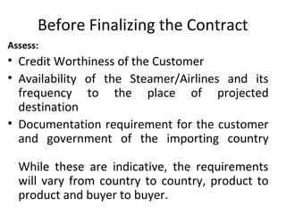 Before Finalizing the Contract
Assess:
• Credit Worthiness of the Customer
• Availability of the Steamer/Airlines and its
frequency to the place of projected
destination
• Documentation requirement for the customer
and government of the importing country
While these are indicative, the requirements
will vary from country to country, product to
product and buyer to buyer.
 