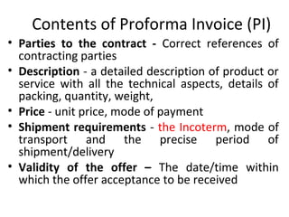Contents of Proforma Invoice (PI)
• Parties to the contract - Correct references of
contracting parties
• Description - a detailed description of product or
service with all the technical aspects, details of
packing, quantity, weight,
• Price - unit price, mode of payment
• Shipment requirements - the Incoterm, mode of
transport and the precise period of
shipment/delivery
• Validity of the offer – The date/time within
which the offer acceptance to be received
 