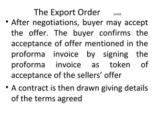 The Export Order contd
• After negotiations, buyer may accept
the offer. The buyer confirms the
acceptance of offer mentioned in the
proforma invoice by signing the
proforma invoice as token of
acceptance of the sellers’ offer
• A contract is then drawn giving details
of the terms agreed
 
