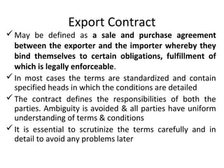 Export Contract
May be defined as a sale and purchase agreement
between the exporter and the importer whereby they
bind themselves to certain obligations, fulfillment of
which is legally enforceable.
In most cases the terms are standardized and contain
specified heads in which the conditions are detailed
The contract defines the responsibilities of both the
parties. Ambiguity is avoided & all parties have uniform
understanding of terms & conditions
It is essential to scrutinize the terms carefully and in
detail to avoid any problems later
 