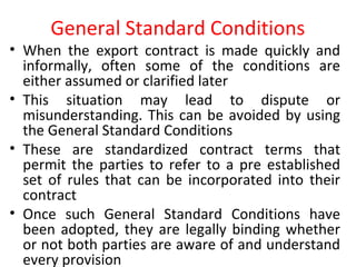 General Standard Conditions
• When the export contract is made quickly and
informally, often some of the conditions are
either assumed or clarified later
• This situation may lead to dispute or
misunderstanding. This can be avoided by using
the General Standard Conditions
• These are standardized contract terms that
permit the parties to refer to a pre established
set of rules that can be incorporated into their
contract
• Once such General Standard Conditions have
been adopted, they are legally binding whether
or not both parties are aware of and understand
every provision
 