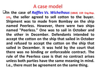 A case model
In the case of Raffles Vs. Wichelhaus (1864) 159 Eng.Rep.
375, the seller agreed to sell cotton to the buyer.
Shipment was to made from Bombay on the ship
named Peerless. However, there were two ships
named "Peerless." One was to sail in October and
the other in December. Defendants intended to
accept the cotton on the ship that sailed in October
and refused to accept the cotton on the ship that
sailed in December. It was held by the court that
there was no binding or enforceable contract. The
rule of the Peerless case is that no contract arises
unless both parties have the same meaning in mind.
I.e., there must be agreement on the same thing.
 
