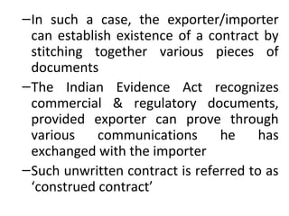 –In such a case, the exporter/importer
can establish existence of a contract by
stitching together various pieces of
documents
–The Indian Evidence Act recognizes
commercial & regulatory documents,
provided exporter can prove through
various communications he has
exchanged with the importer
–Such unwritten contract is referred to as
‘construed contract’
 
