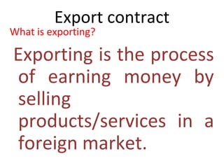 Export contract
What is exporting?
Exporting is the process
of earning money by
selling
products/services in a
foreign market.
 