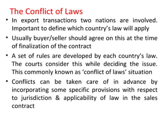 The Conflict of Laws
• In export transactions two nations are involved.
Important to define which country’s law will apply
• Usually buyer/seller should agree on this at the time
of finalization of the contract
• A set of rules are developed by each country’s law.
The courts consider this while deciding the issue.
This commonly known as ‘conflict of laws’ situation
• Conflicts can be taken care of in advance by
incorporating some specific provisions with respect
to jurisdiction & applicability of law in the sales
contract
 