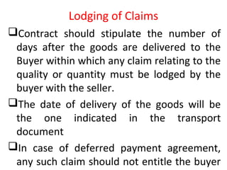 Lodging of Claims
Contract should stipulate the number of
days after the goods are delivered to the
Buyer within which any claim relating to the
quality or quantity must be lodged by the
buyer with the seller.
The date of delivery of the goods will be
the one indicated in the transport
document
In case of deferred payment agreement,
any such claim should not entitle the buyer
 
