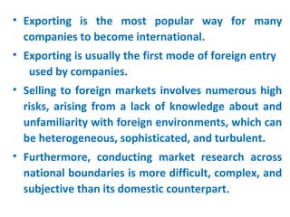 • Exporting is the most popular way for many
companies to become international.
• Exporting is usually the first mode of foreign entry
used by companies.
• Selling to foreign markets involves numerous high
risks, arising from a lack of knowledge about and
unfamiliarity with foreign environments, which can
be heterogeneous, sophisticated, and turbulent.
• Furthermore, conducting market research across
national boundaries is more difficult, complex, and
subjective than its domestic counterpart.
 