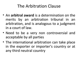 The Arbitration Clause
• An arbitral award is a determination on the
merits by an arbitration tribunal in an
arbitration, and is analogous to a judgment
in a court of law.
• Need to be a very non controversial and
acceptable by all parties
• The international arbitration can take place
in the exporter or importer’s country or at
any third neutral country
 