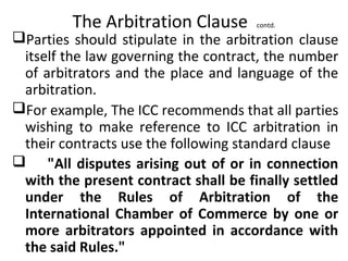 The Arbitration Clause contd.
Parties should stipulate in the arbitration clause
itself the law governing the contract, the number
of arbitrators and the place and language of the
arbitration.
For example, The ICC recommends that all parties
wishing to make reference to ICC arbitration in
their contracts use the following standard clause
 "All disputes arising out of or in connection
with the present contract shall be finally settled
under the Rules of Arbitration of the
International Chamber of Commerce by one or
more arbitrators appointed in accordance with
the said Rules."
 