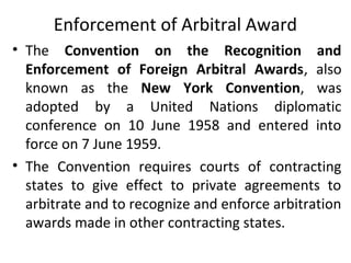 Enforcement of Arbitral Award
• The Convention on the Recognition and
Enforcement of Foreign Arbitral Awards, also
known as the New York Convention, was
adopted by a United Nations diplomatic
conference on 10 June 1958 and entered into
force on 7 June 1959.
• The Convention requires courts of contracting
states to give effect to private agreements to
arbitrate and to recognize and enforce arbitration
awards made in other contracting states.
 