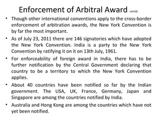 Enforcement of Arbitral Award contd.
• Though other international conventions apply to the cross-border
enforcement of arbitration awards, the New York Convention is
by far the most important.
• As of July 23, 2011 there are 146 signatories which have adopted
the New York Convention. India is a party to the New York
Convention by ratifying it on it on 13th July, 1961.
• For enforceability of foreign award in India, there has to be
further notification by the Central Government declaring that
country to be a territory to which the New York Convention
applies.
• About 40 countries have been notified so far by the Indian
government. The USA, UK, France, Germany, Japan and
Singapore are among the countries notified by India.
• Australia and Hong Kong are among the countries which have not
yet been notified.
 