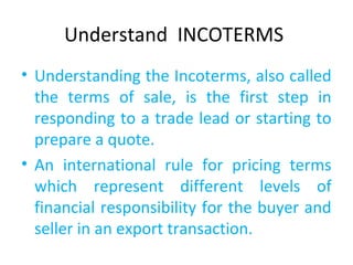 Understand INCOTERMS
• Understanding the Incoterms, also called
the terms of sale, is the first step in
responding to a trade lead or starting to
prepare a quote.
• An international rule for pricing terms
which represent different levels of
financial responsibility for the buyer and
seller in an export transaction.
 